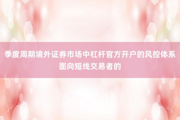 季度周期境外证券市场中杠杆官方开户的风控体系面向短线交易者的