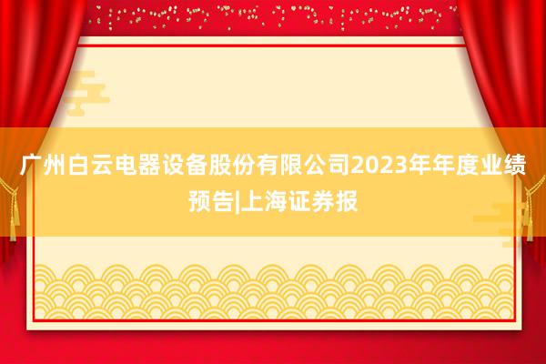 广州白云电器设备股份有限公司2023年年度业绩预告|上海证券报