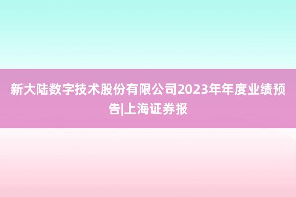 新大陆数字技术股份有限公司2023年年度业绩预告|上海证券报