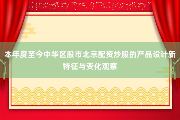 本年度至今中华区股市北京配资炒股的产品设计新特征与变化观察