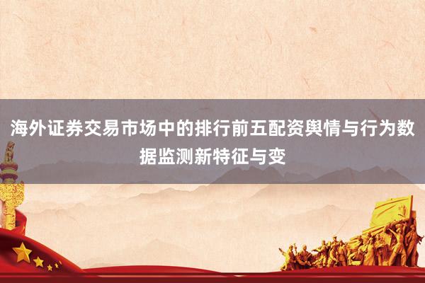 海外证券交易市场中的排行前五配资舆情与行为数据监测新特征与变