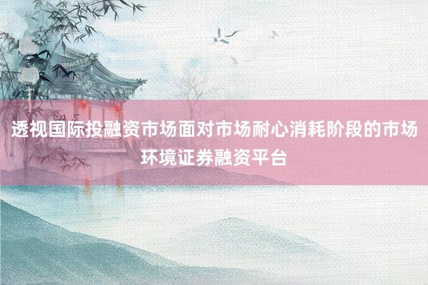 透视国际投融资市场面对市场耐心消耗阶段的市场环境证券融资平台