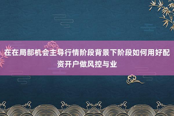在在局部机会主导行情阶段背景下阶段如何用好配资开户做风控与业