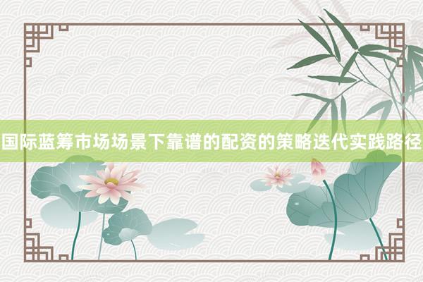 国际蓝筹市场场景下靠谱的配资的策略迭代实践路径