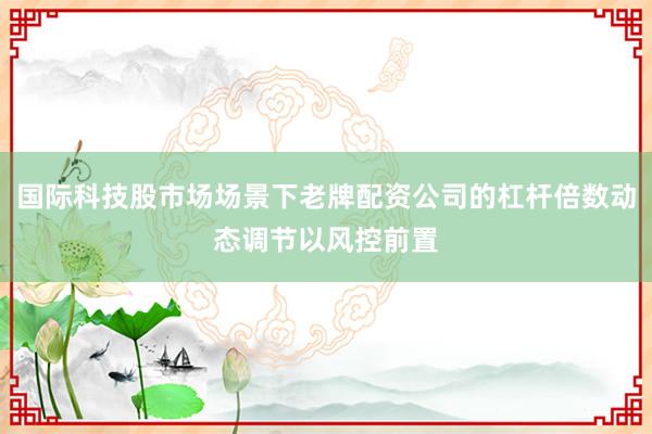 国际科技股市场场景下老牌配资公司的杠杆倍数动态调节以风控前置