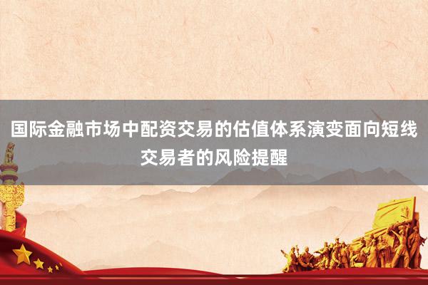 国际金融市场中配资交易的估值体系演变面向短线交易者的风险提醒