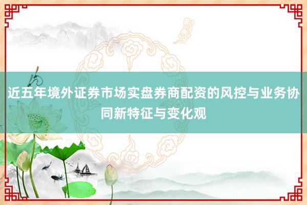 近五年境外证券市场实盘券商配资的风控与业务协同新特征与变化观