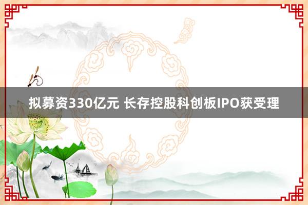 拟募资330亿元 长存控股科创板IPO获受理