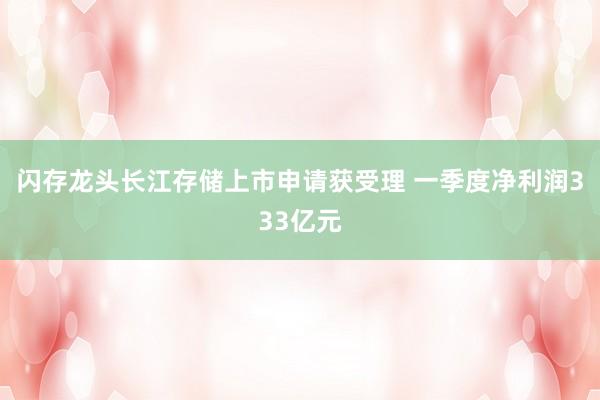 闪存龙头长江存储上市申请获受理 一季度净利润333亿元