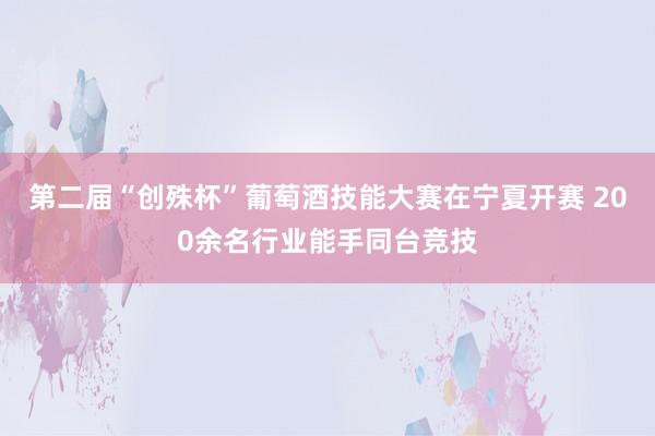 第二届“创殊杯”葡萄酒技能大赛在宁夏开赛 200余名行业能手同台竞技