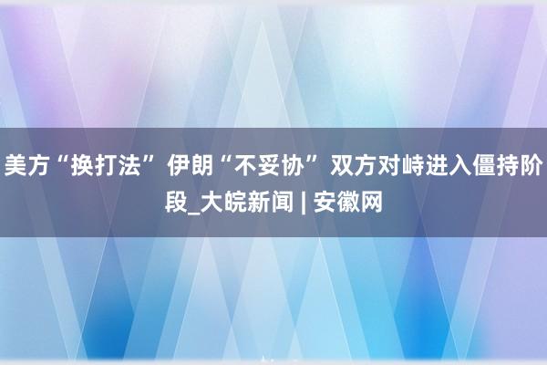 美方“换打法” 伊朗“不妥协” 双方对峙进入僵持阶段_大皖新闻 | 安徽网