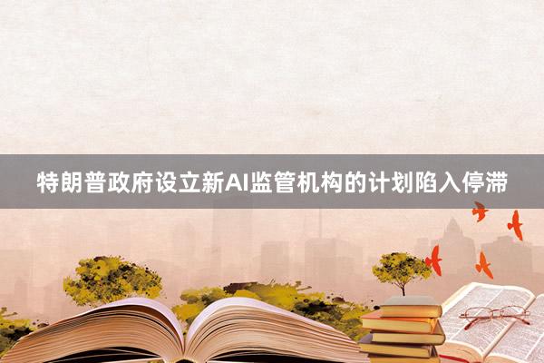 特朗普政府设立新AI监管机构的计划陷入停滞