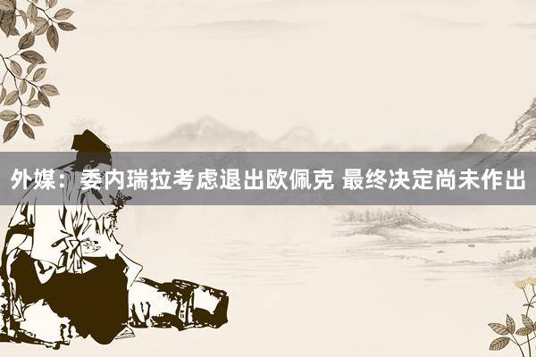 外媒：委内瑞拉考虑退出欧佩克 最终决定尚未作出