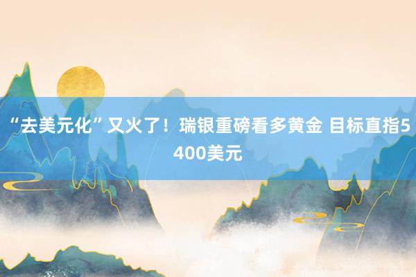 “去美元化”又火了！瑞银重磅看多黄金 目标直指5400美元