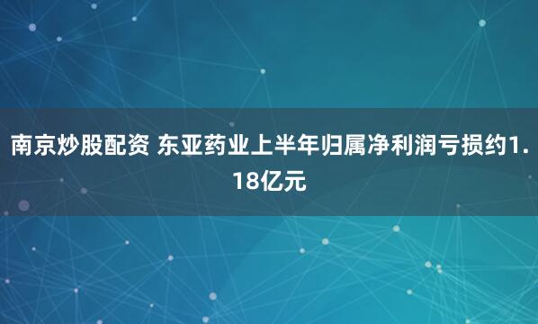 南京炒股配资 东亚药业上半年归属净利润亏损约1.18亿元