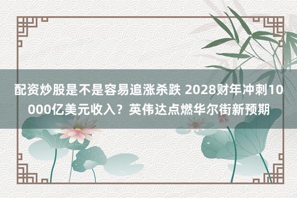 配资炒股是不是容易追涨杀跌 2028财年冲刺10000亿美元收入？英伟达点燃华尔街新预期