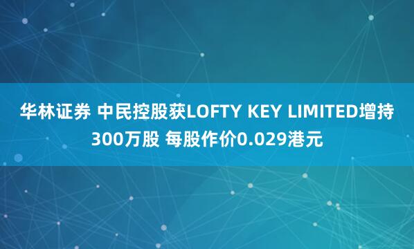 华林证券 中民控股获LOFTY KEY LIMITED增持300万股 每股作价0.029港元