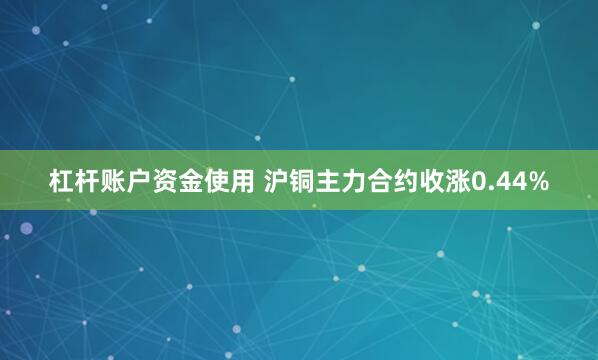 杠杆账户资金使用 沪铜主力合约收涨0.44%
