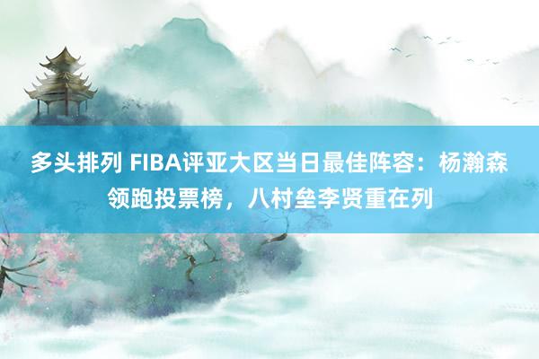多头排列 FIBA评亚大区当日最佳阵容：杨瀚森领跑投票榜，八村垒李贤重在列