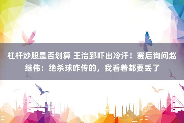 杠杆炒股是否划算 王治郅吓出冷汗！赛后询问赵继伟：绝杀球咋传的，我看着都要丢了