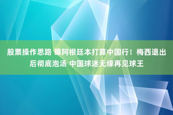股票操作思路 曝阿根廷本打算中国行！梅西退出后彻底泡汤 中国球迷无缘再见球王