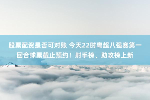 股票配资是否可对账 今天22时粤超八强赛第一回合球票截止预约！射手榜、助攻榜上新