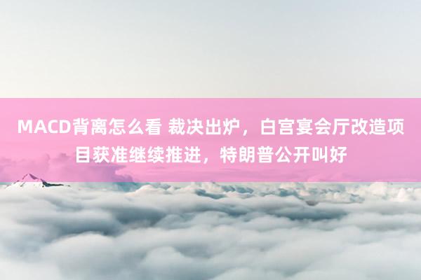 MACD背离怎么看 裁决出炉，白宫宴会厅改造项目获准继续推进，特朗普公开叫好
