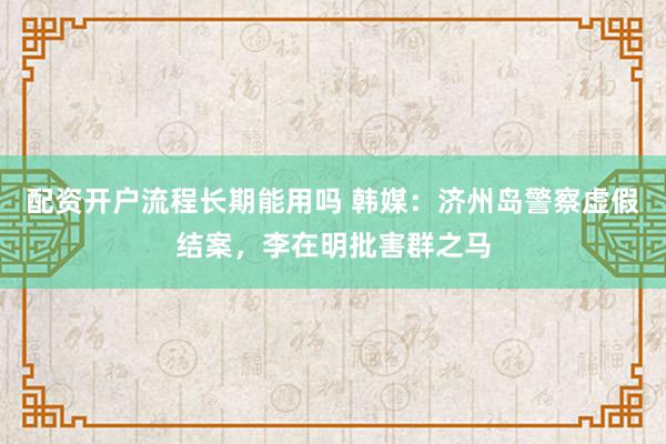 配资开户流程长期能用吗 韩媒：济州岛警察虚假结案，李在明批害群之马