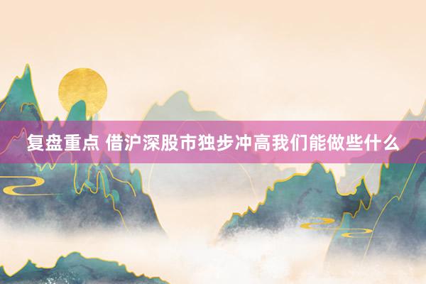 复盘重点 借沪深股市独步冲高我们能做些什么