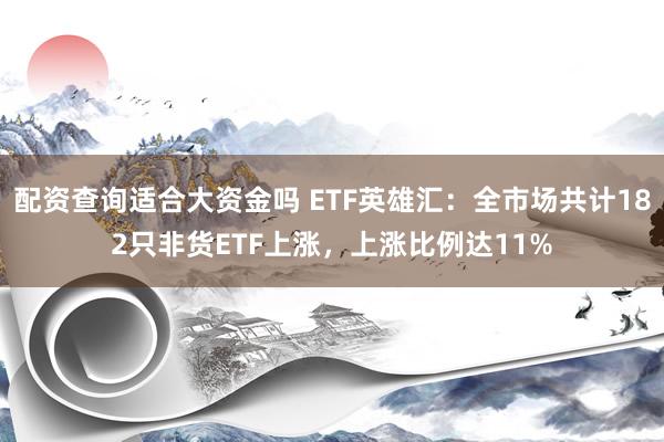 配资查询适合大资金吗 ETF英雄汇：全市场共计182只非货ETF上涨，上涨比例达11%