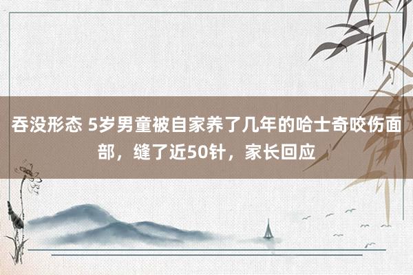 吞没形态 5岁男童被自家养了几年的哈士奇咬伤面部，缝了近50针，家长回应