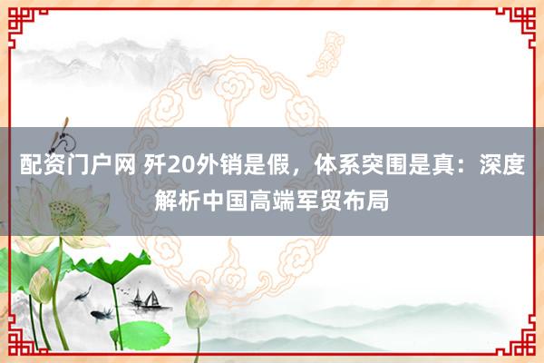 配资门户网 歼20外销是假，体系突围是真：深度解析中国高端军贸布局