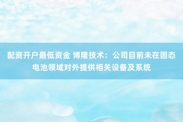 配资开户最低资金 博隆技术：公司目前未在固态电池领域对外提供相关设备及系统