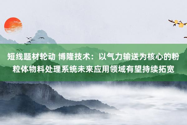 短线题材轮动 博隆技术：以气力输送为核心的粉粒体物料处理系统未来应用领域有望持续拓宽