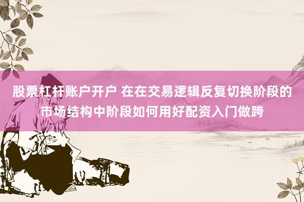 股票杠杆账户开户 在在交易逻辑反复切换阶段的市场结构中阶段如何用好配资入门做跨