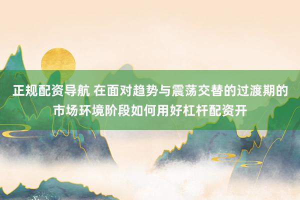 正规配资导航 在面对趋势与震荡交替的过渡期的市场环境阶段如何用好杠杆配资开