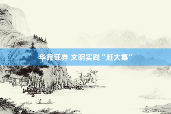 华鑫证券 文明实践“赶大集”