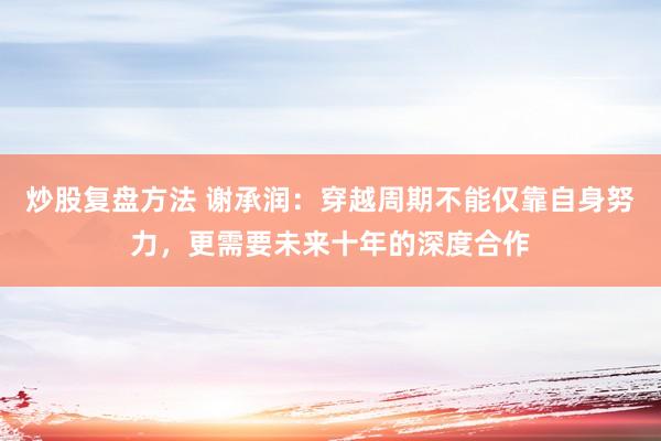 炒股复盘方法 谢承润：穿越周期不能仅靠自身努力，更需要未来十年的深度合作