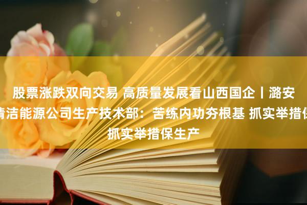 股票涨跌双向交易 高质量发展看山西国企丨潞安煤基清洁能源公司生产技术部：苦练内功夯根基 抓实举措保生产