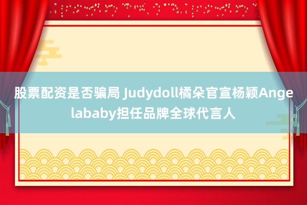 股票配资是否骗局 Judydoll橘朵官宣杨颖Angelababy担任品牌全球代言人