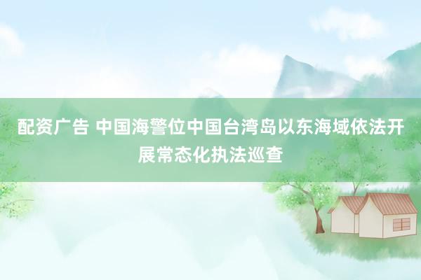配资广告 中国海警位中国台湾岛以东海域依法开展常态化执法巡查