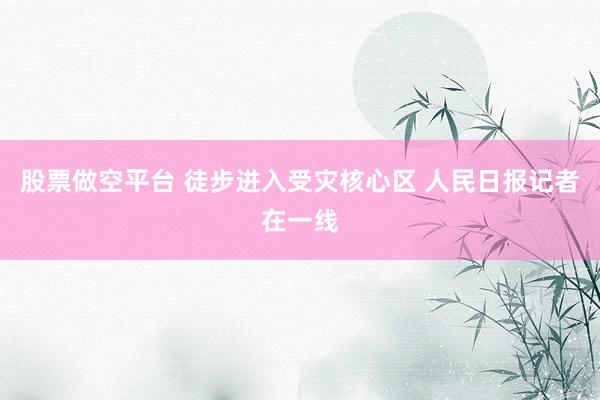 股票做空平台 徒步进入受灾核心区 人民日报记者在一线