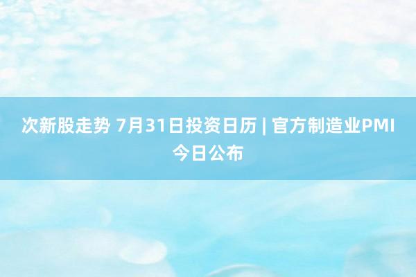 次新股走势 7月31日投资日历 | 官方制造业PMI今日公布