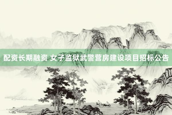 配资长期融资 女子监狱武警营房建设项目招标公告