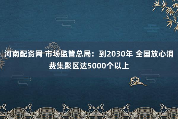 河南配资网 市场监管总局：到2030年 全国放心消费集聚区达5000个以上