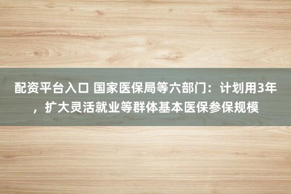 配资平台入口 国家医保局等六部门：计划用3年，扩大灵活就业等群体基本医保参保规模