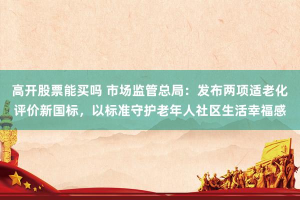 高开股票能买吗 市场监管总局：发布两项适老化评价新国标，以标准守护老年人社区生活幸福感