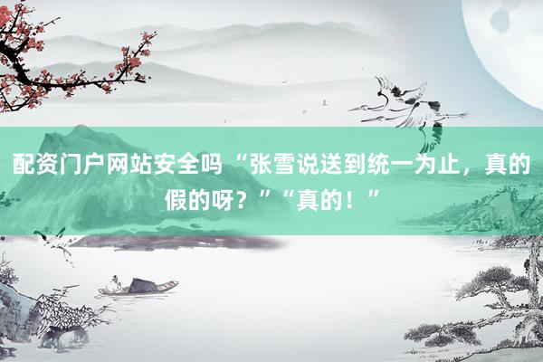 配资门户网站安全吗 “张雪说送到统一为止，真的假的呀？”“真的！”