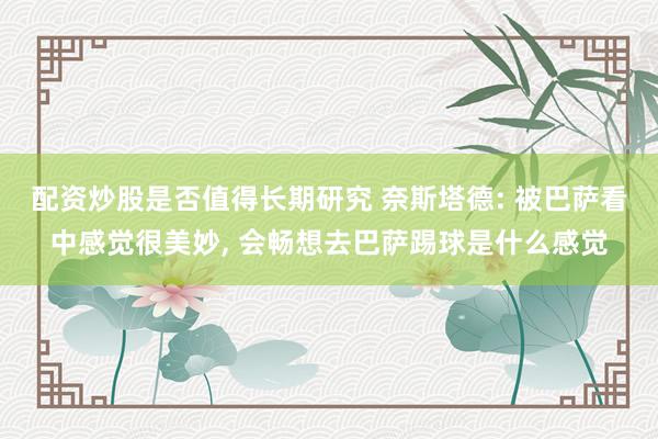 配资炒股是否值得长期研究 奈斯塔德: 被巴萨看中感觉很美妙, 会畅想去巴萨踢球是什么感觉
