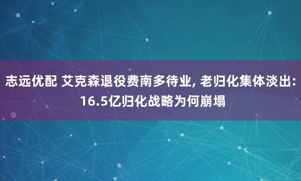 志远优配 艾克森退役费南多待业, 老归化集体淡出: 16.5亿归化战略为何崩塌